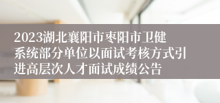 2023湖北襄阳市枣阳市卫健系统部分单位以面试考核方式引进高层次人才面试成绩公告