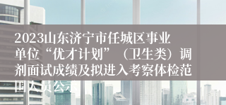 2023山东济宁市任城区事业单位“优才计划”（卫生类）调剂面试成绩及拟进入考察体检范围人员公示