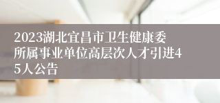 2023湖北宜昌市卫生健康委所属事业单位高层次人才引进45人公告