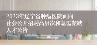 2023年辽宁省肿瘤医院面向社会公开招聘高层次和急需紧缺人才公告