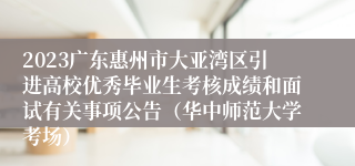 2023广东惠州市大亚湾区引进高校优秀毕业生考核成绩和面试有关事项公告（华中师范大学考场）