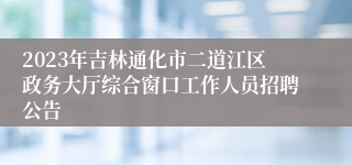 2023年吉林通化市二道江区政务大厅综合窗口工作人员招聘公告