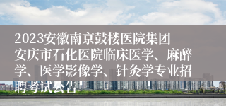 2023安徽南京鼓楼医院集团安庆市石化医院临床医学、麻醉学、医学影像学、针灸学专业招聘考试公告