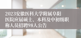 2023安徽医科大学附属阜阳医院应届硕士、本科及中初级职称人员招聘98人公告