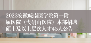 2023安徽皖南医学院第一附属医院（弋矶山医院）本部招聘硕士及以上层次人才45人公告