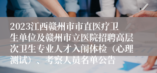 2023江西赣州市市直医疗卫生单位及赣州市立医院招聘高层次卫生专业人才入闱体检（心理测试）、考察人员名单公告