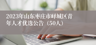 2023年山东枣庄市峄城区青年人才优选公告（50人）