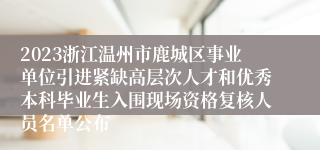 2023浙江温州市鹿城区事业单位引进紧缺高层次人才和优秀本科毕业生入围现场资格复核人员名单公布