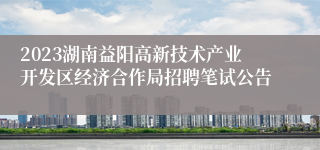 2023湖南益阳高新技术产业开发区经济合作局招聘笔试公告