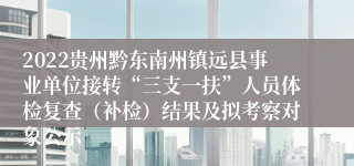 2022贵州黔东南州镇远县事业单位接转“三支一扶”人员体检复查（补检）结果及拟考察对象公示