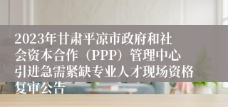 2023年甘肃平凉市政府和社会资本合作（PPP）管理中心引进急需紧缺专业人才现场资格复审公告