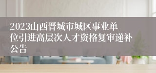 2023山西晋城市城区事业单位引进高层次人才资格复审递补公告