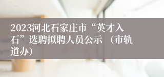 2023河北石家庄市“英才入石”选聘拟聘人员公示 （市轨道办）