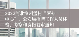 2023河北沧州孟村“两办一中心”、公安局招聘工作人员体检、考察和资格复审通知