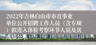 2022年吉林白山市市直事业单位公开招聘工作人员（含专项）拟进入体检考察环节人员及其成绩公示