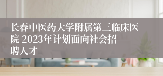 长春中医药大学附属第三临床医院 2023年计划面向社会招聘人才