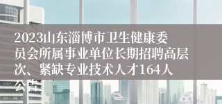 2023山东淄博市卫生健康委员会所属事业单位长期招聘高层次、紧缺专业技术人才164人公告