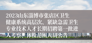 2023山东淄博市张店区卫生健康系统高层次、紧缺急需卫生专业技术人才长期招聘第一批进入考察、体检范围人员公告