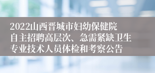 2022山西晋城市妇幼保健院自主招聘高层次、急需紧缺卫生专业技术人员体检和考察公告