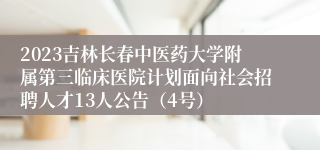 2023吉林长春中医药大学附属第三临床医院计划面向社会招聘人才13人公告（4号）