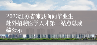 2023江苏省沛县面向毕业生赴外招聘医学人才第三站点总成绩公示