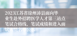 2023江苏省徐州沛县面向毕业生赴外招聘医学人才第三站点笔试合格线、笔试成绩和进入面试人员名单公示