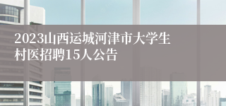 2023山西运城河津市大学生村医招聘15人公告