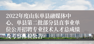 2022年度山东单县融媒体中心、单县第二批部分县直事业单位公开招聘专业技术人才总成绩及考察体检公告