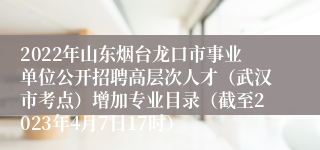 2022年山东烟台龙口市事业单位公开招聘高层次人才（武汉市考点）增加专业目录（截至2023年4月7日17时） 