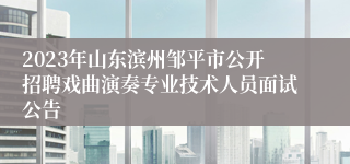 2023年山东滨州邹平市公开招聘戏曲演奏专业技术人员面试公告