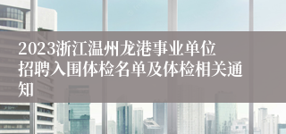 2023浙江温州龙港事业单位招聘入围体检名单及体检相关通知