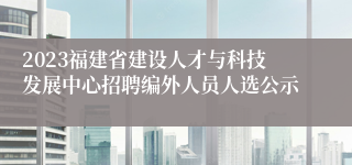 2023福建省建设人才与科技发展中心招聘编外人员人选公示