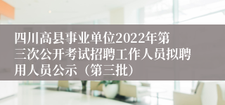 四川高县事业单位2022年第三次公开考试招聘工作人员拟聘用人员公示（第三批）