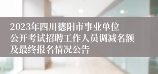 2023年四川德阳市事业单位公开考试招聘工作人员调减名额及最终报名情况公告