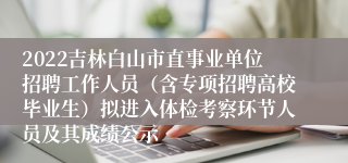 2022吉林白山市直事业单位招聘工作人员（含专项招聘高校毕业生）拟进入体检考察环节人员及其成绩公示