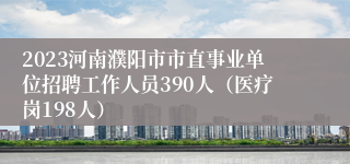 2023河南濮阳市市直事业单位招聘工作人员390人（医疗岗198人）