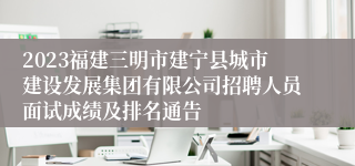 2023福建三明市建宁县城市建设发展集团有限公司招聘人员面试成绩及排名通告