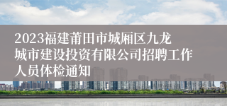 2023福建莆田市城厢区九龙城市建设投资有限公司招聘工作人员体检通知