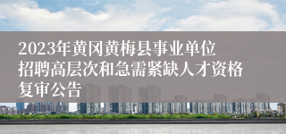 2023年黄冈黄梅县事业单位招聘高层次和急需紧缺人才资格复审公告