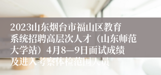2023山东烟台市福山区教育系统招聘高层次人才（山东师范大学站）4月8—9日面试成绩及进入考察体检范围人员