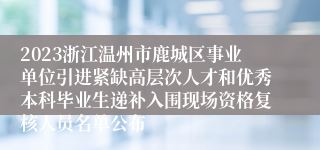 2023浙江温州市鹿城区事业单位引进紧缺高层次人才和优秀本科毕业生递补入围现场资格复核人员名单公布