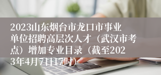 2023山东烟台市龙口市事业单位招聘高层次人才（武汉市考点）增加专业目录（截至2023年4月7日17时）