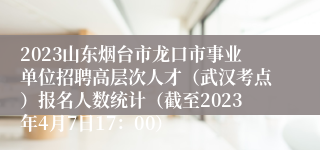 2023山东烟台市龙口市事业单位招聘高层次人才（武汉考点）报名人数统计（截至2023年4月7日17：00）