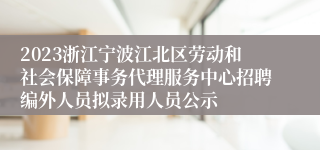 2023浙江宁波江北区劳动和社会保障事务代理服务中心招聘编外人员拟录用人员公示