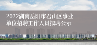 2022湖南岳阳市君山区事业单位招聘工作人员拟聘公示