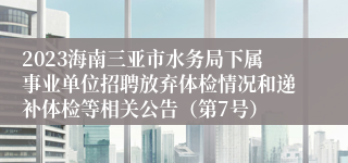 2023海南三亚市水务局下属事业单位招聘放弃体检情况和递补体检等相关公告（第7号）