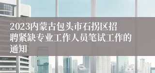 2023内蒙古包头市石拐区招聘紧缺专业工作人员笔试工作的通知