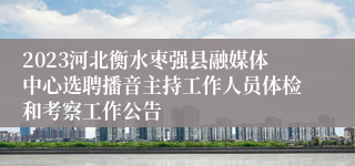 2023河北衡水枣强县融媒体中心选聘播音主持工作人员体检和考察工作公告