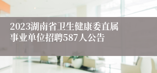 2023湖南省卫生健康委直属事业单位招聘587人公告 