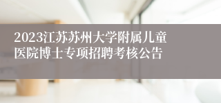 2023江苏苏州大学附属儿童医院博士专项招聘考核公告